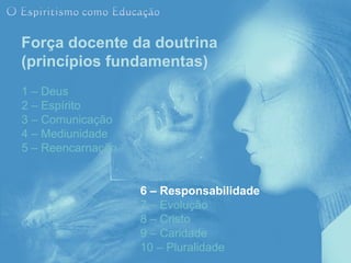 Força docente da doutrina
(princípios fundamentas)
1 – Deus
2 – Espírito
3 – Comunicação
4 – Mediunidade
5 – Reencarnação


                   6 – Responsabilidade
                   7 – Evolução
                   8 – Cristo
                   9 – Caridade
                   10 – Pluralidade
 