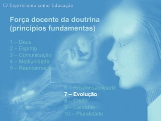 Força docente da doutrina
(princípios fundamentas)
1 – Deus
2 – Espírito
3 – Comunicação
4 – Mediunidade
5 – Reencarnação


                   6 – Responsabilidade
                   7 – Evolução
                   8 – Cristo
                   9 – Caridade
                   10 – Pluralidade
 