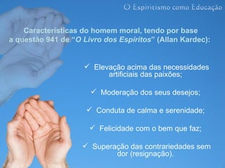 Características do homem moral, tendo por base
a questão 941 de “O Livro dos Espíritos” (Allan Kardec):


                     Elevação acima das necessidades
                          artificiais das paixões;

                       Moderação dos seus desejos;

                      Conduta de calma e serenidade;

                       Felicidade com o bem que faz;

                     Superação das contrariedades sem
                            dor (resignação).
 