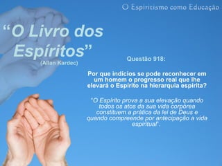 “O Livro dos
 Espíritos”
    (Allan Kardec)
                                  Questão 918:

                     Por que indícios se pode reconhecer em
                       um homem o progresso real que lhe
                     elevará o Espírito na hierarquia espírita?

                      “O Espírito prova a sua elevação quando
                         todos os atos da sua vida corpórea
                        constituem a prática da lei de Deus e
                     quando compreende por antecipação a vida
                                     espiritual”.
 