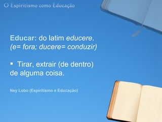 Educar: do latim educere.
(e= fora; ducere= conduzir)

 Tirar, extrair (de dentro)
de alguma coisa.

Ney Lobo (Espiritismo e Educação)
 