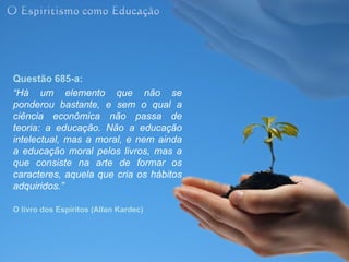 Questão 685-a:
“Há um elemento que não se
ponderou bastante, e sem o qual a
ciência econômica não passa de
teoria: a educação. Não a educação
intelectual, mas a moral, e nem ainda
a educação moral pelos livros, mas a
que consiste na arte de formar os
caracteres, aquela que cria os hábitos
adquiridos.”

O livro dos Espíritos (Allan Kardec)
 