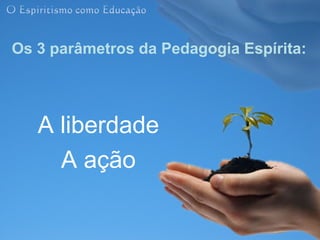 Os 3 parâmetros da Pedagogia Espírita:




   A liberdade
     A ação
 