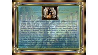 Desprender-se das coisas materiais não é jogar fora o que Deus lhe confiou;
é saber fazer uso dos bens transitórios, porque somente os valores morais, o
saber, a moral elevada, é que o acompanham pela eternidade. Deus somente
consente que se façam as coisas que deem motivo para aprendizado. O que
iria aprender o Espírito que já tivesse animado o corpo de um homem,
voltando a animar o corpo de um animal irracional? Deus é justo e
misericordioso; Ele não faz coisas para voltar atrás, e o homem é senhor dos
reinos que Ele criou, para que os Espíritos pudessem passar a aprender todas
as coisas. O Espírito é luz, e como tal, não poderá tornar às trevas.
613. Por mais errônea que seja a ideia ligada à metempsicose, não seria ela o
resultado do sentimento intuitivo das diferentes existências do homem?
 