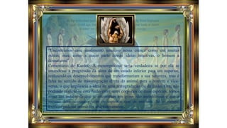 “Encontramos esse sentimento intuitivo nessa crença como em muitas
outras; mas, como a maior parte dessas ideias intuitivas, o homem a
desnaturou”.
Comentário de Kardec: A metempsicose seria verdadeira se por ela se
entendesse a progressão da alma de um estado inferior para um superior,
realizando os desenvolvimentos que transformariam a sua natureza, mas é
falsa no sentido de transmigração direta do animal para o homem e vice-
versa, o que implicaria a ideia de uma retrogradação ou de fusão. Ora, não
podendo realizar-se essa fusão entre seres corporais de duas espécies, temos
nisso um indício de que se encontram em graus não assimiláveis e que o
mesmo deve acontecer com os espíritos que os animam. Se o mesmo
Espírito pudesse animá-los alternativamente,
 