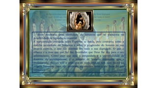 ... disso resultaria uma identidade de natureza que se traduziria na
possibilidade de reprodução material.
A reencarnação ensinada pelos Espíritos se funda, pelo contrário, sobre a
marcha ascendente da Natureza e sobre a progressão do homem na sua
própria espécie, o que não diminui em nada a sua dignidade. O que o
rebaixa é o mau uso que faz das faculdades que Deus lhe deu para o seu
adiantamento. Como quer que seja, a antiguidade e a universalidade da
doutrina da metempsicose, e o número de homens eminentes que a
professaram, provam que o princípio da reencarnação tem suas raízes na
própria Natureza; esses são, portanto, argumentos antes a seu favor do que
contrários.
 