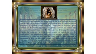 O primeiro desses sistemas tem a vantagem de dar uma finalidade ao futuro
dos animais, que constituiriam assim os primeiros anéis da cadeia dos seres
pensantes; o segundo é mais conforme à dignidade do homem e pode
resumir- se da maneira seguinte: As diferentes espécies de animais não
procedem intelectualmente umas das outras, por via de progressão; assim, o
Espírito da ostra não se torna sucessivamente do peixe, da ave, do
quadrúpede e do quadrúmano; cada espécie é um tipo absoluto, física e
moralmente, e cada um dos seus indivíduos tira da fonte universal a
quantidade de princípio inteligente que lhe é necessária, segundo a perfeição
dos seus órgãos e a tarefa que deve desempenhar nos fenômenos da
Natureza, devolvendo-a à massa após a morte.
 