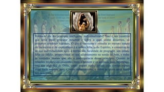 Forma-se ele do princípio inteligente individualizado? Isso é um mistério
que seria inútil procurar penetrar e sobre o qual, como dissemos, só
podemos construir sistemas. O que é constante e ressalta ao mesmo tempo
do raciocínio e da experiência é a sobrevivência do Espírito, a conservação
de sua individualidade após à morte, sua faculdade de progredir, seu estado
feliz ou infeliz, proporcional ao seu adiantamento na senda do bem, e todas
as verdades morais que são a consequência desse princípio. Quanto às
relações misteriosas existentes entre o homem e os animais, isso, repetimos,
está nos segredos de Deus, como muitas outras coisas cujo conhecimento
atual nada importa para o nosso adiantamento, e sobre as quais seria inútil
nos determos.
 