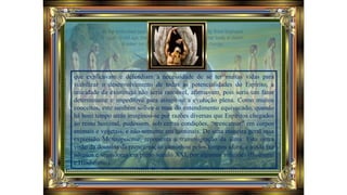 que explicavam e defendiam a necessidade de se ter muitas vidas para
viabilizar o desenvolvimento de todas as potencialidades do Espírito, a
unicidade da existência não seria razoável, afirmavam, pois seria um fator
determinante e impeditivo para atingir-se a evolução plena. Como muitos
conceitos, este também sofreu o mau do entendimento equivocado, quando
há bom tempo atrás imaginou-se por razões diversas que Espíritos chegados
ao reino hominal, pudessem, sob certas condições, “reencarnar” em corpos
animais e vegetais, e não somente em hominais. De uma maneira geral essa
expressão Metempsicose, representa a transmigração da alma. Esta outra
visão da doutrina da reencarnação caminhou pelos tempos afora, e ainda faz
adeptos e seguidores em pleno século XXI, por algumas religiões (Budismo
e Hinduísmo).
 