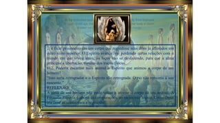 ... e ficar prisioneiro em um corpo que regredisse seus dons já aflorados em
outro reino superior. O Espírito avança, vai perdendo certas relações com o
mundo em que viveu antes, os laços vão se desfazendo, para que a alma
principie a libertação, mesmo dos traços físicos.
612. Poderia encarnar num animal o Espírito que animou o corpo de um
homem?
“Isso seria retrogradar e o Espírito não retrograda. O rio não remonta à sua
nascente.”
REFLEXÃO:
A alma de um homem não pode voltar a animar o corpo de um animal. A
Filosofia Espírita é aberta às comparações, ao raciocínio lógico. Como Deus
iria criar as coisas para a regressão?
 