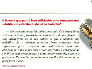 0 homem que possui bens suficientes para assegurar sua
subsistência está liberto da lei do trabalho?
— Do trabalho material, talvez, mas não da obrigação de
se tornar útil na proporção de seus meios, de aperfeiçoar a
sua inteligência ou a dos outros, o que é também um
trabalho. Se o homem a quem Deus concedeu bens
suficientes para assegurar sua subsistência não está
obrigado a comer o pão com o suor da fronte, a obrigação de
ser útil a seus semelhantes é tanto maior para ele, quanto a
parte que lhe coube por adiantamento lhe der maior lazer
para fazer o bem.
fonte: O Livro dos Espíritos, 679
 