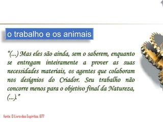 o trabalho e os animais
“(...) Mas eles são ainda, sem o saberem, enquanto
se entregam inteiramente a prover as suas
necessidades materiais, os agentes que colaboram
nos desígnios do Criador. Seu trabalho não
concorre menos para o objetivo final da Natureza,
(...).”
fonte: O Livro dos Espíritos, 677
 