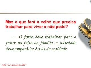 Mas o que fará o velho que precisa
trabalhar para viver e não pode?
— O forte deve trabalhar para o
fraco: na falta da família, a sociedade
deve ampará-lo: é a lei da caridade.
fonte: O Livro dos Espíritos, 685”a”
 