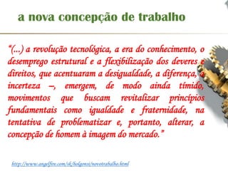 a nova concepção de trabalho
“(...) a revolução tecnológica, a era do conhecimento, o
desemprego estrutural e a flexibilização dos deveres e
direitos, que acentuaram a desigualdade, a diferença, a
incerteza –, emergem, de modo ainda tímido,
movimentos que buscam revitalizar princípios
fundamentais como igualdade e fraternidade, na
tentativa de problematizar e, portanto, alterar, a
concepção de homem à imagem do mercado.”
http://www.angelfire.com/sk/holgonsi/novotrabalho.html
 
