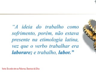 “A ideia do trabalho como
sofrimento, porém, não estava
presente na etimologia latina,
vez que o verbo trabalhar era
laborare; e trabalho, labor.”
fonte: De onde vêm as Palavras, Deonísio da Silva
 