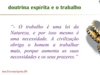 doutrina espírita e o trabalho
“- O trabalho é uma lei da
Natureza, e por isso mesmo é
uma necessidade. A civilização
obriga o homem a trabalhar
mais, porque aumenta as suas
necessidades e os seus prazeres.”
fonte: O Livro dos Espíritos, 674
 