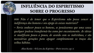 800 Não é de temer que o Espiritismo não possa vencer a
indiferença dos homens e seu apego às coisas materiais?
– Seria conhecer pouco os homens, se pensássemos que uma causa
qualquer pudesse transformá-los como por encantamento. As ideias
se modificam pouco a pouco, de acordo com os indivíduos, e são
necessárias gerações para apagar completamente os traços dos
velhos hábitos.
     Allan Kardec - O Livro dos Espíritos – Parte terceira cap. 8.
 
