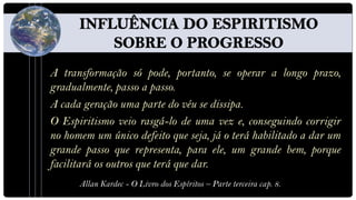 A transformação só pode, portanto, se operar a longo prazo,
gradualmente, passo a passo.
A cada geração uma parte do véu se dissipa.
O Espiritismo veio rasgá-lo de uma vez e, conseguindo corrigir
no homem um único defeito que seja, já o terá habilitado a dar um
grande passo que representa, para ele, um grande bem, porque
facilitará os outros que terá que dar.
      Allan Kardec - O Livro dos Espíritos – Parte terceira cap. 8.
 