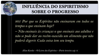 801 Por que os Espíritos não ensinaram em todos os
tempos o que ensinam hoje?
– Não ensinais às crianças o que ensinais aos adultos e
não se pode dar ao recém-nascido um alimento que não
poderá digerir. Cada coisa tem seu tempo.

    Allan Kardec - O Livro dos Espíritos – Parte terceira cap. 8.
 