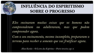 Eles ensinaram muitas coisas que os homens não
compreenderam ou adulteraram, mas que podem
compreender agora.
Com o seu ensinamento, mesmo incompleto, prepararam o
terreno para receber a semente que vai frutificar agora.
      Allan Kardec - O Livro dos Espíritos – Parte terceira cap. 8.
 