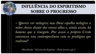 – Quereis ver milagres; mas Deus espalha milagres a
mãos cheias diante dos vossos olhos e, ainda assim, há
homens que o renegam. Por acaso o próprio Cristo
convenceu seus contemporâneos com os prodígios que
realizou?

    Allan Kardec - O Livro dos Espíritos – Parte terceira cap. 8.
 