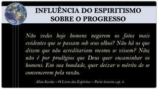 Não vedes hoje homens negarem os fatos mais
evidentes que se passam sob seus olhos? Não há os que
dizem que não acreditariam mesmo se vissem? Não;
não é por prodígios que Deus quer encaminhar os
homens. Em sua bondade, quer deixar o mérito de se
convencerem pela razão.
    Allan Kardec - O Livro dos Espíritos – Parte terceira cap. 8.
 