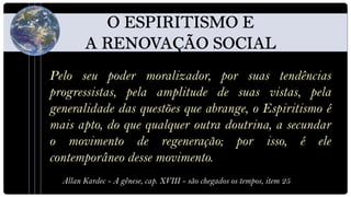 Pelo seu poder moralizador, por suas tendências
progressistas, pela amplitude de suas vistas, pela
generalidade das questões que abrange, o Espiritismo é
mais apto, do que qualquer outra doutrina, a secundar
o movimento de regeneração; por isso, é ele
contemporâneo desse movimento.
  Allan Kardec - A gênese, cap. XVIII - são chegados os tempos, item 25
 