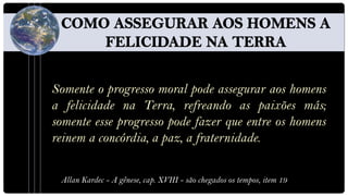 Somente o progresso moral pode assegurar aos homens
a felicidade na Terra, refreando as paixões más;
somente esse progresso pode fazer que entre os homens
reinem a concórdia, a paz, a fraternidade.


 Allan Kardec - A gênese, cap. XVIII - são chegados os tempos, item 19
 