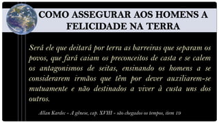 Será ele que deitará por terra as barreiras que separam os
povos, que fará caiam os preconceitos de casta e se calem
os antagonismos de seitas, ensinando os homens a se
considerarem irmãos que têm por dever auxiliarem-se
mutuamente e não destinados a viver à custa uns dos
outros.
   Allan Kardec - A gênese, cap. XVIII - são chegados os tempos, item 19
 