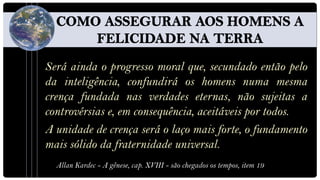 Será ainda o progresso moral que, secundado então pelo
da inteligência, confundirá os homens numa mesma
crença fundada nas verdades eternas, não sujeitas a
controvérsias e, em consequência, aceitáveis por todos.
A unidade de crença será o laço mais forte, o fundamento
mais sólido da fraternidade universal.
  Allan Kardec - A gênese, cap. XVIII - são chegados os tempos, item 19
 