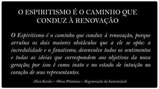 O ESPIRITISMO É O CAMINHO QUE
        CONDUZ À RENOVAÇÃO

O Espiritismo é o caminho que conduz à renovação, porque
arruína os dois maiores obstáculos que a ele se opõe: a
incredulidade e o fanatismo; desenvolve todos os sentimentos
e todas as ideias que correspondem aos objetivos da nova
geração; por isso é como inato e no estado de intuição no
coração de seus representantes.
         Allan Kardec – Obras Póstumas – Regeneração da humanidade
 