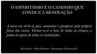 O ESPIRITISMO É O CAMINHO QUE
        CONDUZ À RENOVAÇÃO


A nova era vê-lo-á, pois, aumentar e prosperar pela própria
força das coisas. Tornar-se-á a base de todas as crenças, o
ponto de apoio de todas as instituições.


         Allan Kardec – Obras Póstumas – Regeneração da humanidade
 