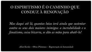 O ESPIRITISMO É O CAMINHO QUE
      CONDUZ À RENOVAÇÃO

Mas daqui até lá, quantas lutas terá ainda que sustentar
contra os seus dois maiores inimigos: a incredulidade e o
fanatismo, coisa bizarra, se dão as mãos para abatê-lo!


       Allan Kardec – Obras Póstumas – Regeneração da humanidade
 