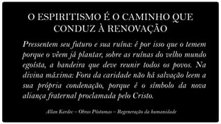 O ESPIRITISMO É O CAMINHO QUE
      CONDUZ À RENOVAÇÃO
Pressentem seu futuro e sua ruína: é por isso que o temem
porque o vêem já plantar, sobre as ruínas do velho mundo
egoísta, a bandeira que deve reunir todos os povos. Na
divina máxima: Fora da caridade não há salvação leem a
sua própria condenação, porque é o símbolo da nova
aliança fraternal proclamada pelo Cristo.
       Allan Kardec – Obras Póstumas – Regeneração da humanidade
 
