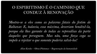 O ESPIRITISMO É O CAMINHO QUE
       CONDUZ À RENOVAÇÃO

Mostra-se a eles como as palavras fatais do festim de
Baltazar. E, todavia, essa máxima, deveriam bendizê-la,
porque ela lhes garante de todas as represálias da parte
daqueles que perseguem. Mas não, uma força cega os
impele a rejeitar o que somente poderia salvá-los!

       Allan Kardec – Obras Póstumas – Regeneração da humanidade
 