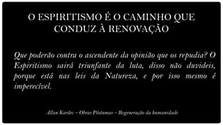 O ESPIRITISMO É O CAMINHO QUE
         CONDUZ À RENOVAÇÃO

Que poderão contra o ascendente da opinião que os repudia? O
Espiritismo sairá triunfante da luta, disso não duvideis,
porque está nas leis da Natureza, e por isso mesmo é
imperecível.

         Allan Kardec – Obras Póstumas – Regeneração da humanidade
 