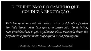 O ESPIRITISMO É O CAMINHO QUE
         CONDUZ À RENOVAÇÃO

Vede por qual multidão de meios a idéia se difunde e penetra
por toda parte; crede bem que esses meios não são fortuitos,
mas providenciais; o que, à primeira vista, pareceria dever lhe
prejudicar, é precisamente o que ajuda a sua propagação.

          Allan Kardec – Obras Póstumas – Regeneração da humanidade
 