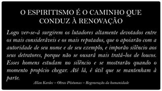 O ESPIRITISMO É O CAMINHO QUE
          CONDUZ À RENOVAÇÃO
Logo ver-se-á surgirem os lutadores altamente devotados entre
os mais consideráveis e os mais reputados, que o apoiarão com a
autoridade de seu nome e de seu exemplo, e imporão silêncio aos
seus detratores, porque não se ousará mais tratá-los de loucos.
Esses homens estudam no silêncio e se mostrarão quando o
momento propício chegar. Até lá, é útil que se mantenham à
parte.
           Allan Kardec – Obras Póstumas – Regeneração da humanidade
 
