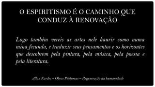 O ESPIRITISMO É O CAMINHO QUE
      CONDUZ À RENOVAÇÃO

Logo também vereis as artes nele haurir como numa
mina fecunda, e traduzir seus pensamentos e os horizontes
que descobrem pela pintura, pela música, pela poesia e
pela literatura.

       Allan Kardec – Obras Póstumas – Regeneração da humanidade
 
