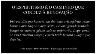 O ESPIRITISMO É O CAMINHO QUE
      CONDUZ À RENOVAÇÃO

Foi-vos dito que haveria um dia uma arte espírita, como
houve a arte pagã e a arte cristã, e é uma grande verdade,
porque os maiores gênios nele se inspirarão. Logo vereis
os seus primeiros esboços, e mais tarde tomará o lugar que
deve ter.

       Allan Kardec – Obras Póstumas – Regeneração da humanidade
 