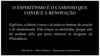 O ESPIRITISMO É O CAMINHO QUE
       CONDUZ À RENOVAÇÃO

Espíritas, o futuro é vosso e de todos os homens de coração
e de devotamento. Não temais os obstáculos, porque não
há nenhum deles que possa entravar os desígnios da
Providência.

        Allan Kardec – Obras Póstumas – Regeneração da humanidade
 