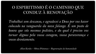 O ESPIRITISMO É O CAMINHO QUE
       CONDUZ À RENOVAÇÃO

Trabalhai sem descanso, e agradecei a Deus por vos haver
colocado na vanguarda da nova falange. É um posto de
honra que vós mesmos pedistes, e do qual é preciso vos
tornar dignos pela vossa coragem, vossa perseverança e
vosso devotamento.

       Allan Kardec – Obras Póstumas – Regeneração da humanidade
 