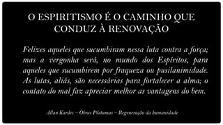 O ESPIRITISMO É O CAMINHO QUE
      CONDUZ À RENOVAÇÃO

Felizes aqueles que sucumbiram nessa luta contra a força;
mas a vergonha será, no mundo dos Espíritos, para
aqueles que sucumbirem por fraqueza ou pusilanimidade.
As lutas, aliás, são necessárias para fortalecer a alma; o
contato do mal faz apreciar melhor as vantagens do bem.

       Allan Kardec – Obras Póstumas – Regeneração da humanidade
 