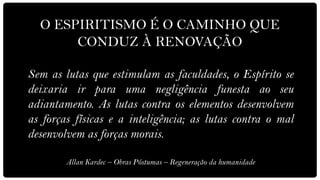 O ESPIRITISMO É O CAMINHO QUE
       CONDUZ À RENOVAÇÃO

Sem as lutas que estimulam as faculdades, o Espírito se
deixaria ir para uma negligência funesta ao seu
adiantamento. As lutas contra os elementos desenvolvem
as forças físicas e a inteligência; as lutas contra o mal
desenvolvem as forças morais.

        Allan Kardec – Obras Póstumas – Regeneração da humanidade
 