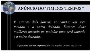E estarão dois homens no campo: um será
tomado e o outro deixado. Estarão duas
mulheres moendo no moinho: uma será tomada
e a outra deixada.

 Vigiar para não ser surpreendido – Evangelho (Mateus cap. 24 :40).
 