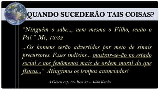 “Ninguém o sabe..., nem mesmo o Filho, senão o
Pai.” Mc, 13:32
...Os homens serão advertidos por meio de sinais
precursores. Esses indícios... mostrar-se-ão no estado
social e nos fenômenos mais de ordem moral do que
físicos...” Atingimos os tempos anunciados!
           A Gênese cap. 17- Item 57 - Allan Kardec
 