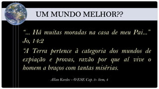 “... Há muitas moradas na casa de meu Pai...”
Jo, 14:2
“A Terra pertence à categoria dos mundos de
expiação e provas, razão por que aí vive o
homem a braços com tantas misérias.
         Allan Kardec - O ESE Cap. 3- ítem, 4
 