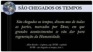 São chegados os tempos, dizem-nos de todas
as partes, marcados por Deus, em que
grandes acontecimentos se vão dar para
regeneração da Humanidade.
      Allan Kardec - A gênese, cap. XVIII - capítulo
         XVIII - são chegados os tempos, item 1.
 