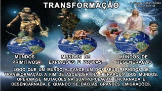 A Gênese - Allan Kardec
                                                   Cap. XI, Item 43




    MUNDOS           MUNDOS DE             MUNDOS DE
   PRIMITIVOS   EXPIAÇÕES E PROVAS        REGENERAÇÃO
    LOGO QUE UM MUNDO ALCANCE UM DOS SEUS PERÍODOS DE
TRANSFORMAÇÃO, A FIM DE ASCENDER NA HIERARQUIA DOS MUNDOS,
     OPERAM-SE MUTAÇÕES NA SUA POPULAÇÃO ENCARNADA E
   DESENCARNADA. É QUANDO SE DÃO AS GRANDES EMIGRAÇÕES.
 