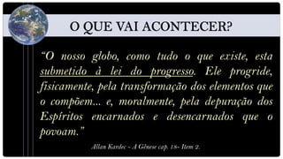 “O nosso globo, como tudo o que existe, esta
submetido à lei do progresso. Ele progride,
fisicamente, pela transformação dos elementos que
o compõem... e, moralmente, pela depuração dos
Espíritos encarnados e desencarnados que o
povoam.”
          Allan Kardec - A Gênese cap. 18- Item 2.
 